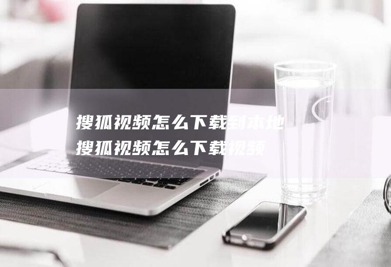 搜狐视频怎么下载到本地(搜狐视频怎么下载视频打开)