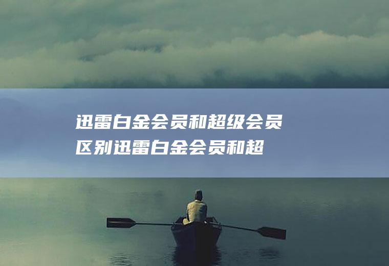 迅雷白金会员和超级会员区别(迅雷白金会员和超级会员有什么区别)