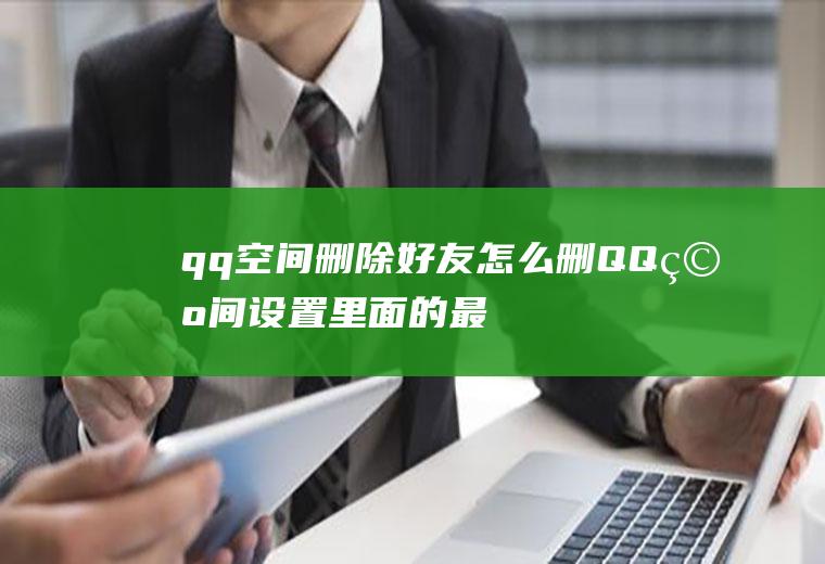 qq空间删除好友怎么删(QQ空间设置里面的最近联系人怎么删除)