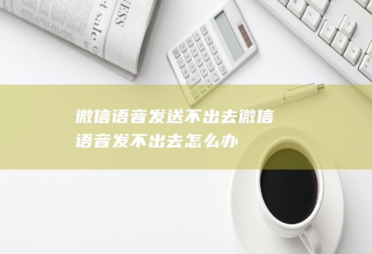 微信语音发送不出去(微信语音发不出去怎么办)