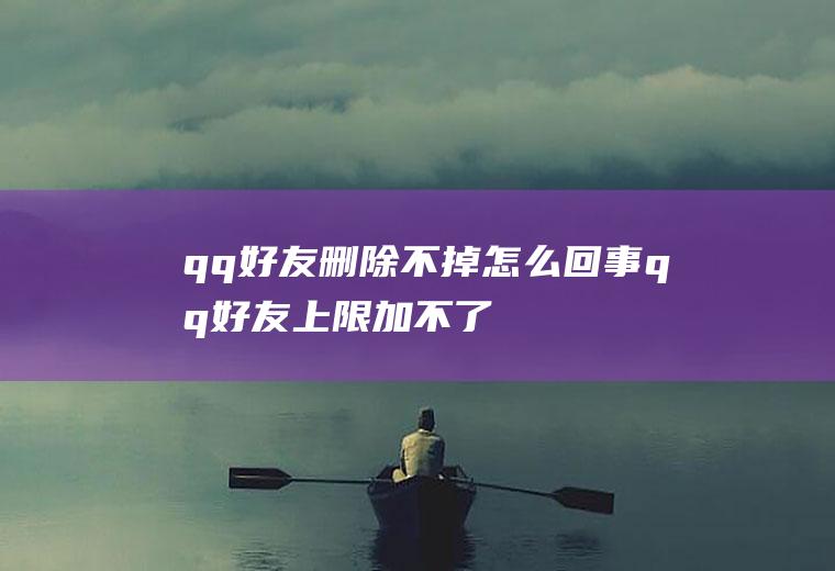 qq好友删除不掉怎么回事(qq好友上限加不了好友怎么办)