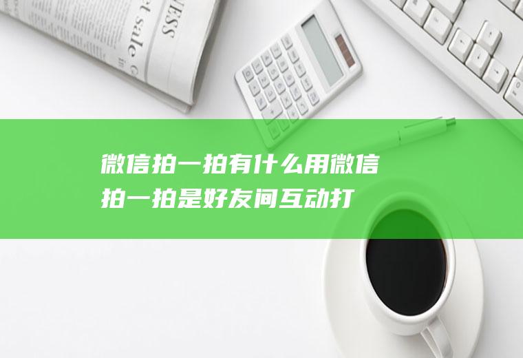 微信拍一拍有什么用(微信拍一拍是好友间互动打招呼的新方式)
