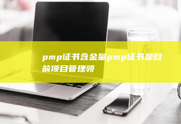 pmp证书含金量(pmp证书是目前项目管理领域含金量最高的认证)