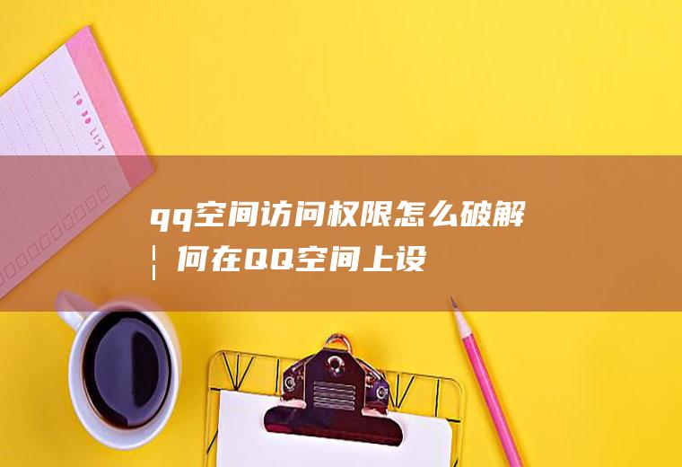 qq空间访问权限怎么破解(如何在QQ空间上设置权限或密码)