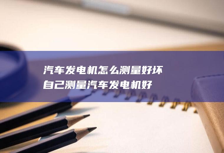 汽车发电机怎么测量好坏(自己测量汽车发电机好坏的方法)