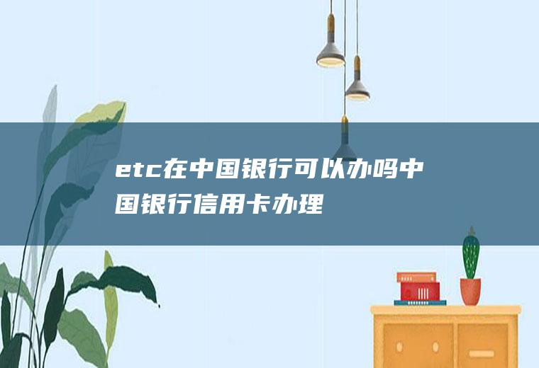 etc在中国银行可以办吗(中国银行信用卡办理流程)
