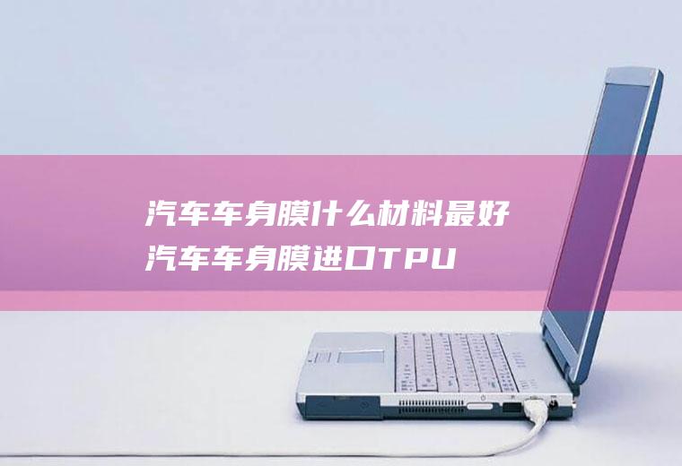 汽车车身膜什么材料最好(汽车车身膜进口TPU材质的最好)