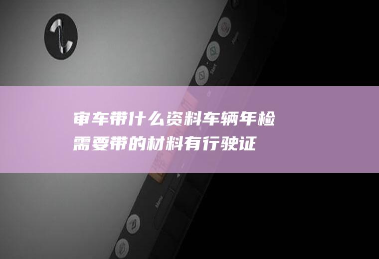 审车带什么资料(车辆年检需要带的材料有行驶证、机动车交通事故责任强制保险单)
