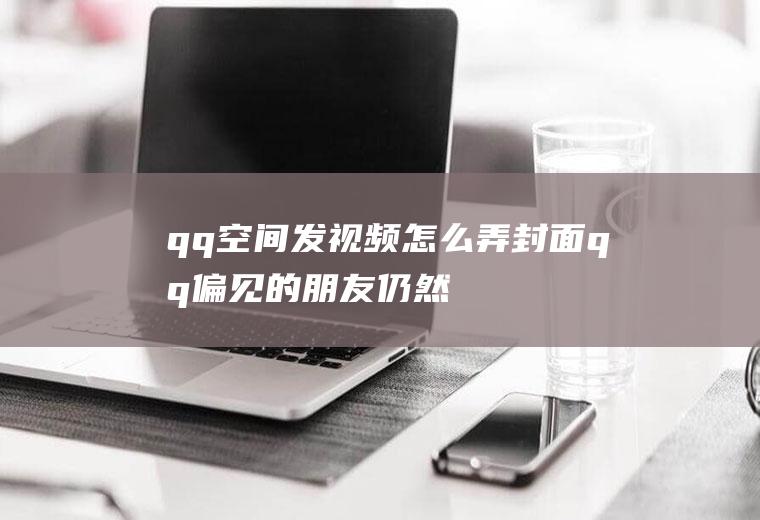qq空间发视频怎么弄封面(qq偏见的朋友仍然喜欢在空间中发布内容)