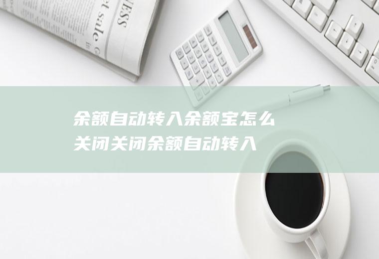 余额自动转入余额宝怎么关闭(关闭余额自动转入余额宝的方法)