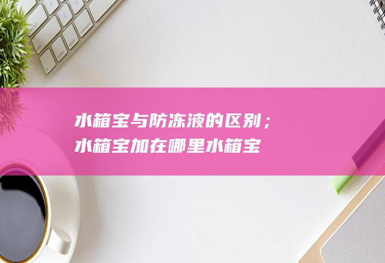 水箱宝与防冻液的区别；水箱宝加在哪里(水箱宝与防冻液的区别)
