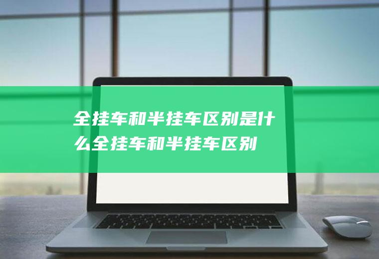 全挂车和半挂车区别是什么(全挂车和半挂车区别及用途)