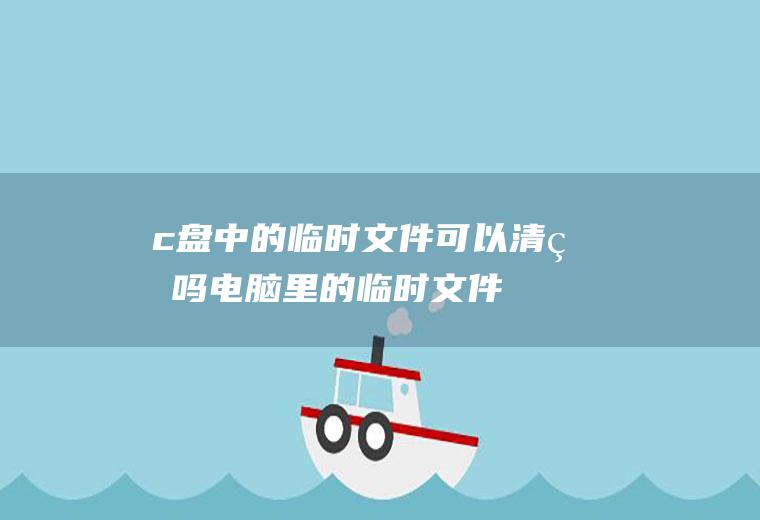 c盘中的临时文件可以清理吗(电脑里的临时文件可以清理吗)