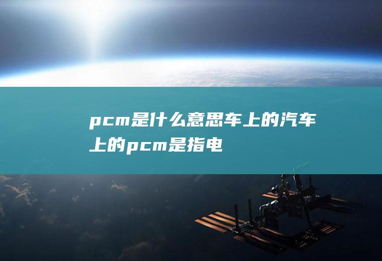 pcm是什么意思车上的(汽车上的pcm是指电喷发动机芯片组)