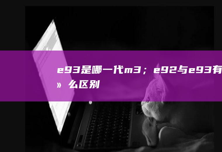 e93是哪一代m3；e92与e93有什么区别(e92与e93有什么区别)