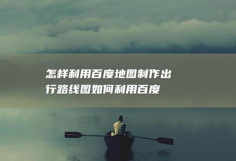 怎样利用百度地图制作出行路线图(如何利用百度地图制作出行路线图)