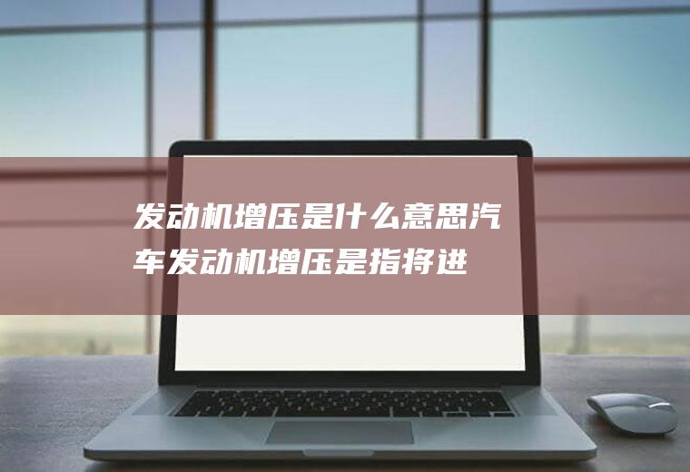 发动机增压是什么意思(汽车发动机增压是指将进入气缸的空气或可燃混合气预先进行压缩或)