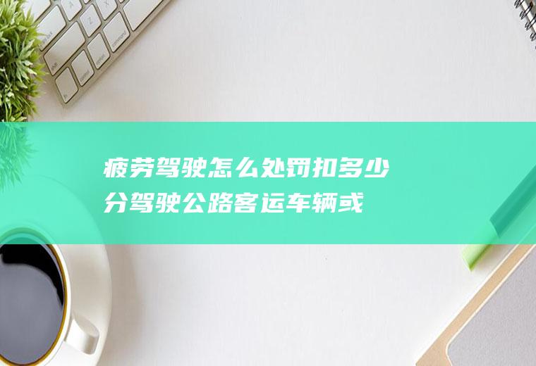 疲劳驾驶怎么处罚扣多少分(驾驶公路客运车辆或者危险物品运输车辆有过度疲劳驾驶行为的)
