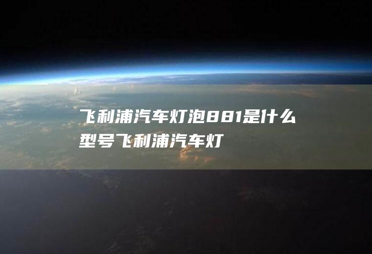 飞利浦汽车灯泡881是什么型号(飞利浦汽车灯泡881型号)