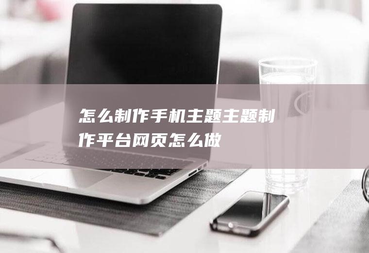 怎么制作手机主题(主题制作平台网页怎么做)