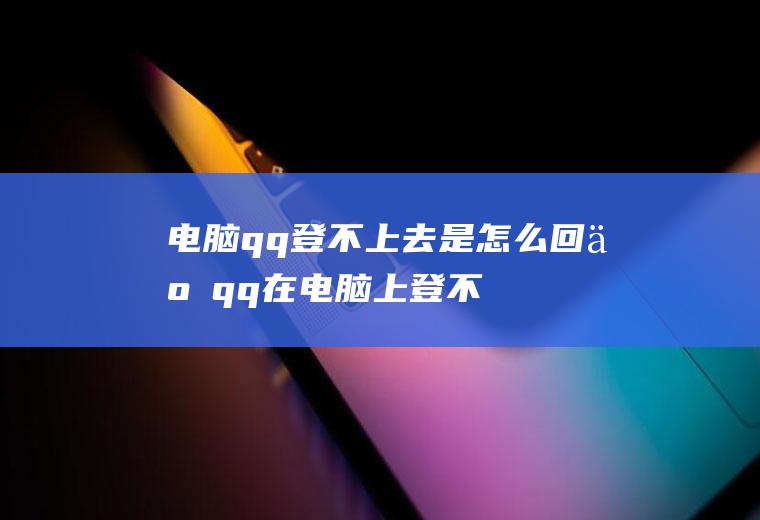 电脑qq登不上去是怎么回事(qq在电脑上登不上去怎么办)