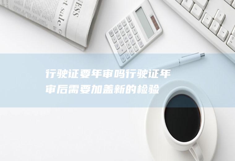 行驶证要年审吗(行驶证年审后需要加盖新的检验有效章)