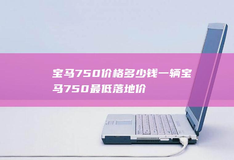 宝马750价格多少钱一辆宝马750最低落地价多少