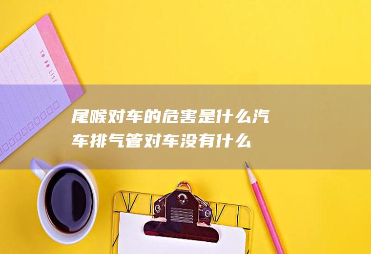 尾喉对车的危害是什么(汽车排气管对车没有什么害处)