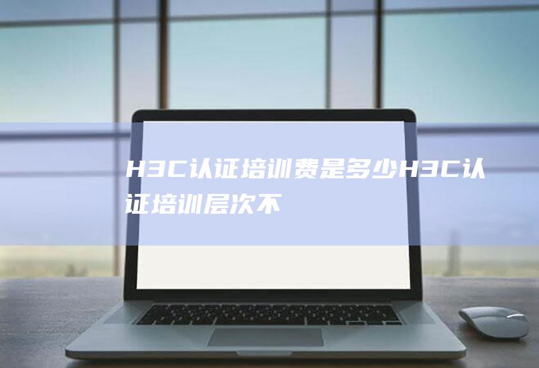 H3C认证培训费是多少(H3C认证培训层次不齐)