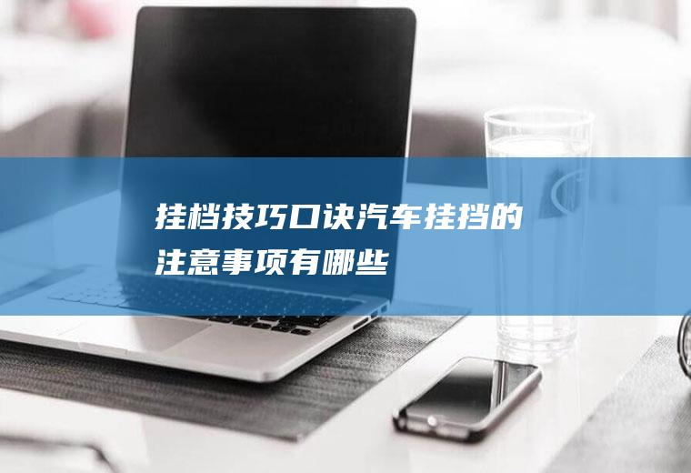 挂档技巧口诀(汽车挂挡的注意事项有哪些)