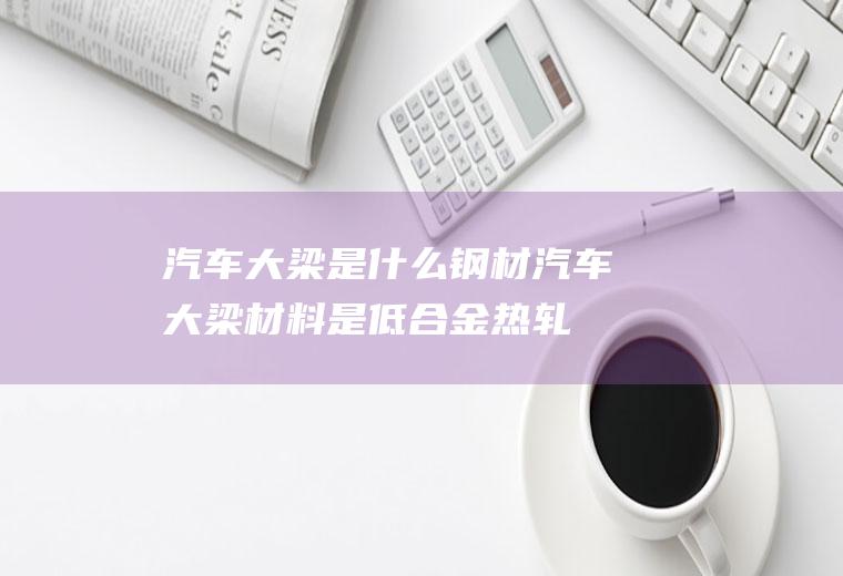 汽车大梁是什么钢材(汽车大梁材料是低合金热轧钢板)