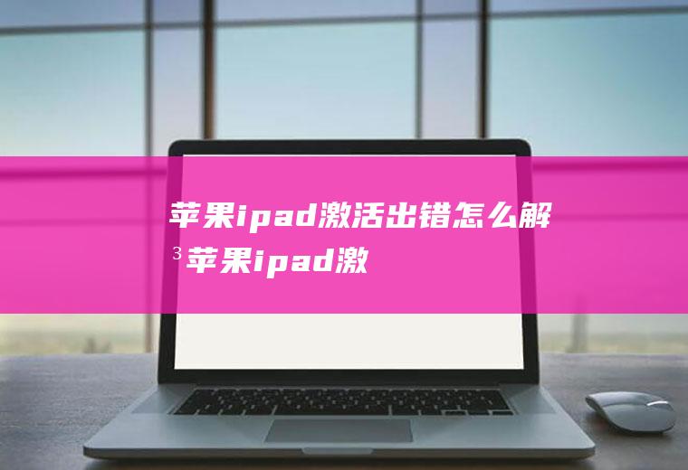 苹果ipad激活出错怎么解决(苹果ipad激活出错的解决办法)