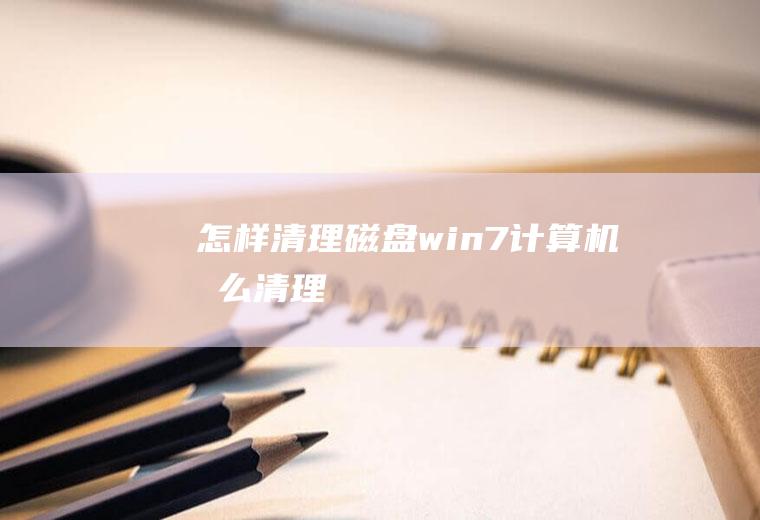 怎样清理磁盘(win7计算机怎么清理)