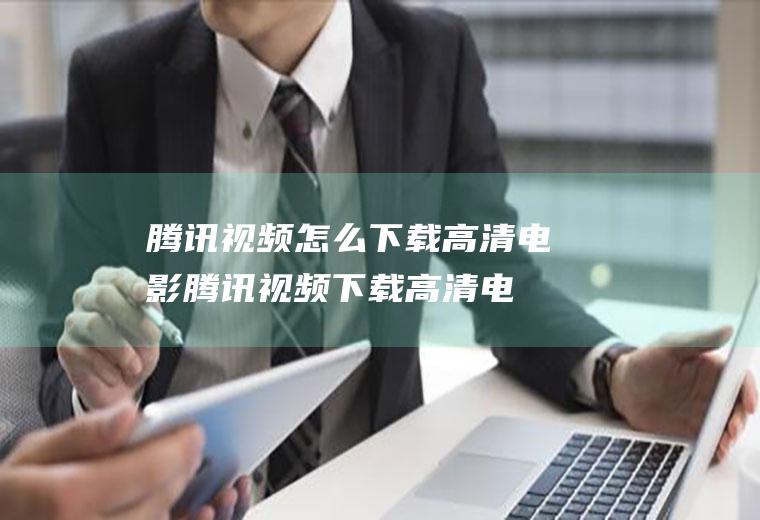 腾讯视频怎么下载高清电影(腾讯视频下载高清电影的方法)