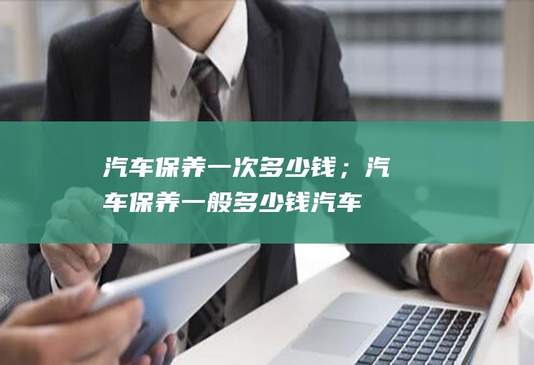 汽车保养一次多少钱；汽车保养一般多少钱(汽车保养一次多少钱一般)