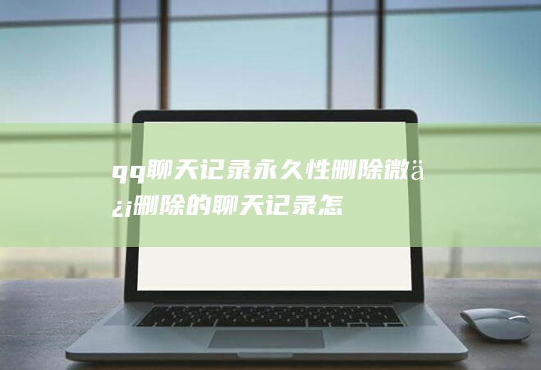 qq聊天记录永久性删除(微信删除的聊天记录怎么恢复)