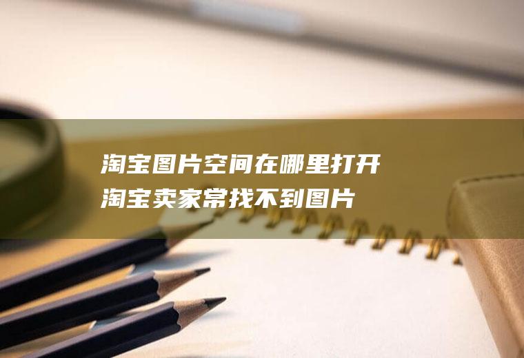 淘宝图片空间在哪里打开(淘宝卖家常找不到图片空间在哪)