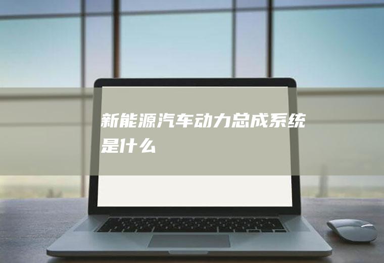 新能源汽车动力总成系统是什么