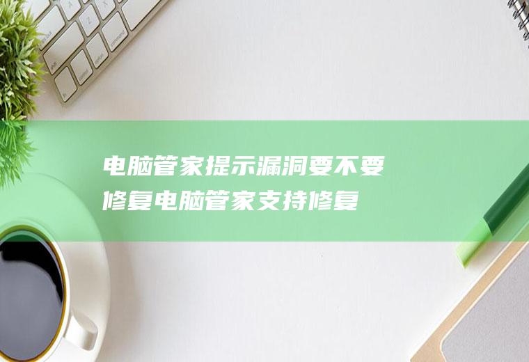 电脑管家提示漏洞要不要修复(电脑管家支持修复Windows操作系统漏洞和部分第三方软件漏)