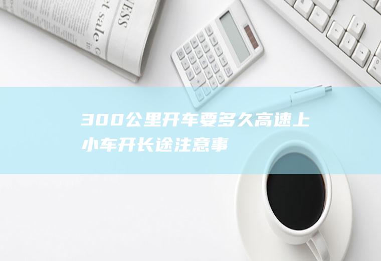 300公里开车要多久(高速上小车开长途注意事项)