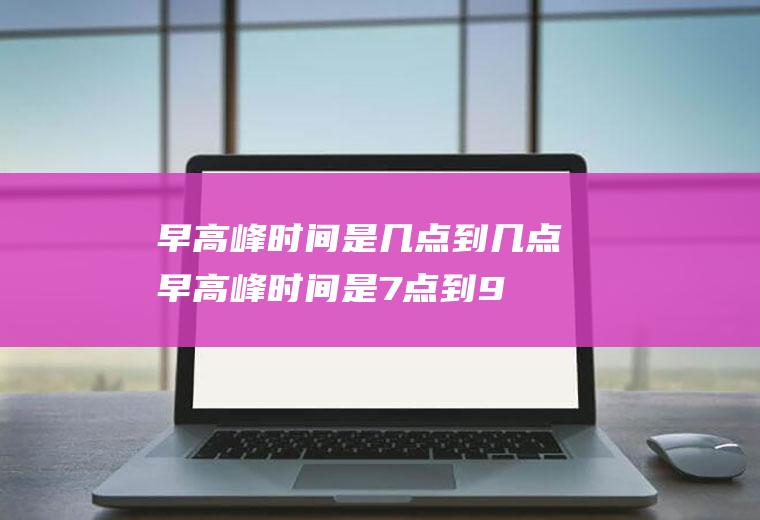 早高峰时间是几点到几点(早高峰时间是7点到9点)