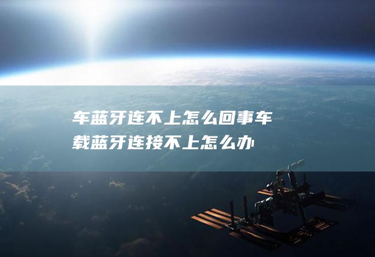 车蓝牙连不上怎么回事(车载蓝牙连接不上怎么办)