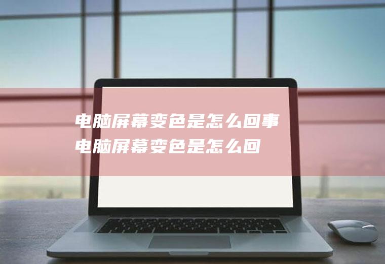 电脑屏幕变色是怎么回事(电脑屏幕变色是怎么回事的解决方法)