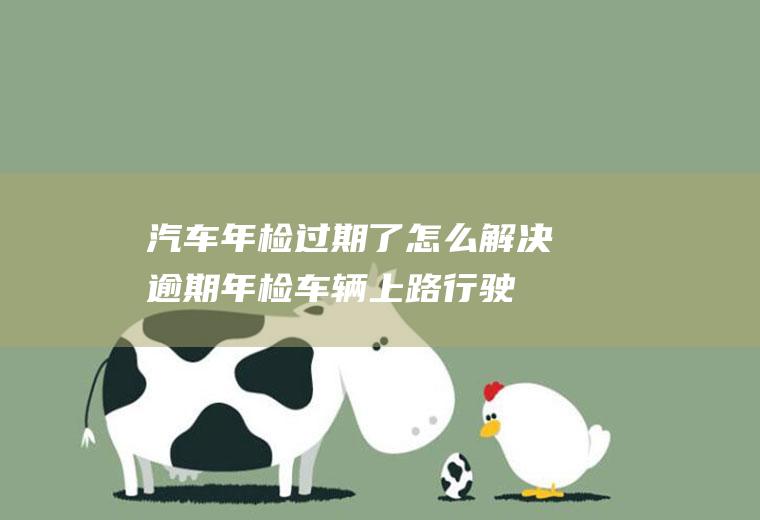 汽车年检过期了怎么解决(逾期年检车辆上路行驶每次罚款200元记3分处罚)