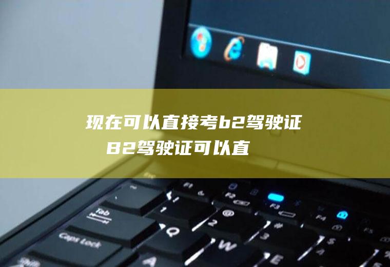 现在可以直接考b2驾驶证吗(B2驾驶证可以直接申请吗)