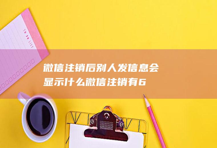微信注销后别人发信息会显示什么(微信注销有60天的反悔期)