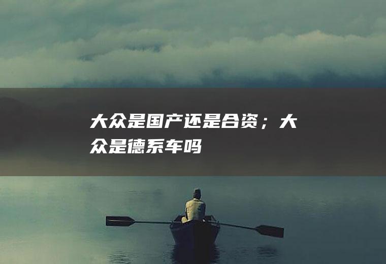 大众是国产还是合资；大众是德系车吗
