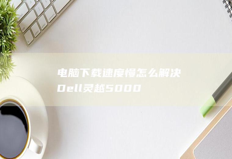 电脑下载速度慢怎么解决(Dell灵越5000、macbookair系统电脑怎么解)