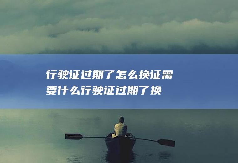 行驶证过期了怎么换证需要什么(行驶证过期了换证需要到当地车管所的车辆检查站)