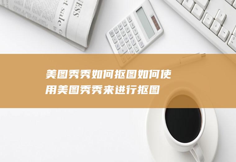 美图秀秀如何抠图(如何使用美图秀秀来进行抠图)